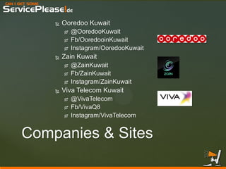 CAN I GET SOME 
ServicePlease!de 
Companies & Sites 
Ooredoo Kuwait 
@OoredooKuwait 
Fb/OoredooinKuwait 
Instagram/OoredooKuwait 
Zain Kuwait 
@ZainKuwait 
Fb/ZainKuwait 
Instagram/ZainKuwait 
Viva Telecom Kuwait 
@VivaTelecom 
Fb/VivaQ8 
Instagram/VivaTelecom  