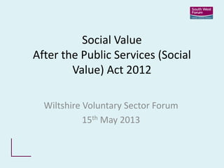 Social Value
After the Public Services (Social
Value) Act 2012
Wiltshire Voluntary Sector Forum
15th May 2013
 