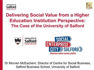 Dr Morven McEachern, Director of Centre for Social Business,
Salford Business School, University of Salford
Delivering Social Value from a Higher
Education Institution Perspective:
The Case of the University of Salford
 