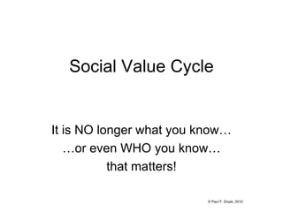 Social Value Cycle It is NO longer what you know… … or even WHO you know… that matters! © Paul F. Doyle, 2010 
