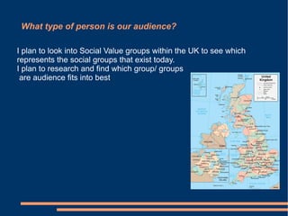 What type of person is our audience?

I plan to look into Social Value groups within the UK to see which
represents the social groups that exist today.
I plan to research and find which group/ groups
 are audience fits into best.
 
