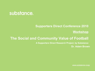 Supporters Direct Conference 2010 Workshop The Social and Community Value of Football  A Supporters Direct Research Project, by Substance Dr. Adam Brown 