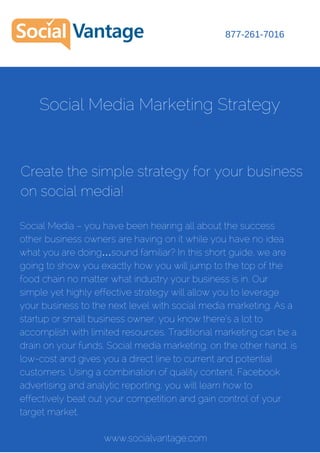 Social Media Marketing Strategy
Social Media – you have been hearing all about the success
other business owners are having on it while you have no idea
what you are doing…sound familiar? In this short guide, we are
going to show you exactly how you will jump to the top of the
food chain no matter what industry your business is in. Our
simple yet highly effective strategy will allow you to leverage
your business to the next level with social media marketing. As a
startup or small business owner, you know there’s a lot to
accomplish with limited resources. Traditional marketing can be a
drain on your funds. Social media marketing, on the other hand, is
low-cost and gives you a direct line to current and potential
customers. Using a combination of quality content, Facebook
advertising and analytic reporting, you will learn how to
effectively beat out your competition and gain control of your
target market.
Create the simple strategy for your business
on social media!
877-261-7016
www.socialvantage.com
 