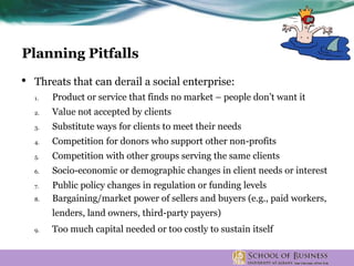 • Threats that can derail a social enterprise:
1. Product or service that finds no market – people don’t want it
2. Value not accepted by clients
3. Substitute ways for clients to meet their needs
4. Competition for donors who support other non-profits
5. Competition with other groups serving the same clients
6. Socio-economic or demographic changes in client needs or interest
7. Public policy changes in regulation or funding levels
8. Bargaining/market power of sellers and buyers (e.g., paid workers,
lenders, land owners, third-party payers)
9. Too much capital needed or too costly to sustain itself
Planning Pitfalls
 