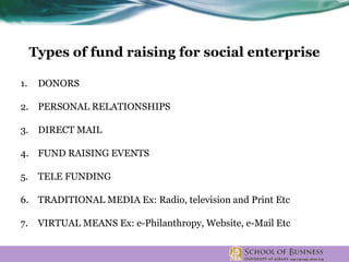 Types of fund raising for social enterprise
1. DONORS
2. PERSONAL RELATIONSHIPS
3. DIRECT MAIL
4. FUND RAISING EVENTS
5. TELE FUNDING
6. TRADITIONAL MEDIA Ex: Radio, television and Print Etc
7. VIRTUAL MEANS Ex: e-Philanthropy, Website, e-Mail Etc
 