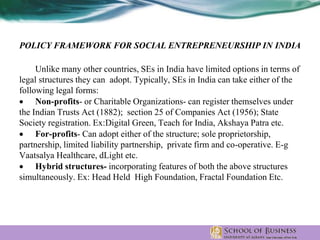 POLICY FRAMEWORK FOR SOCIAL ENTREPRENEURSHIP IN INDIA
Unlike many other countries, SEs in India have limited options in terms of
legal structures they can adopt. Typically, SEs in India can take either of the
following legal forms:
 Non-profits- or Charitable Organizations- can register themselves under
the Indian Trusts Act (1882); section 25 of Companies Act (1956); State
Society registration. Ex:Digital Green, Teach for India, Akshaya Patra etc.
 For-profits- Can adopt either of the structure; sole proprietorship,
partnership, limited liability partnership, private firm and co-operative. E-g
Vaatsalya Healthcare, dLight etc.
 Hybrid structures- incorporating features of both the above structures
simultaneously. Ex: Head Held High Foundation, Fractal Foundation Etc.
 