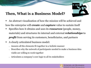 • An abstract visualization of how the mission will be achieved and
how the enterprise will create and capture value to sustain itself
• Specifies how it obtains and uses its resources (people, money,
materials) and structures its internal and external relationships to
profit from serving its customers, beneficiaries, and partners
• A clearly articulated business model:
o Assures all the elements fit together in a holistic manner
o Describes why the network of participants needed to make a business idea
viable are willing to work together
o Articulates a company’s core logic to all its stakeholders
Then, What is a Business Model?
 