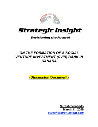 ON THE FORMATION OF A SOCIAL
VENTURE INVESTMENT (SVIB) BANK IN
            CANADA



      (Discussion Document)




                      Suresh Fernando
                        March 11, 2009
               suresh@strat-insight.com
 