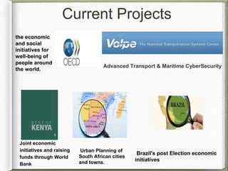 Current Projects
the economic
and social
initiatives for
well-being of
people around
the world.
Brazil's post Election economic
initiatives
Urban Planning of
South African cities
and towns.
Joint economic
initiatives and raising
funds through World
Bank
Advanced Transport & Maritime CyberSecurity
 