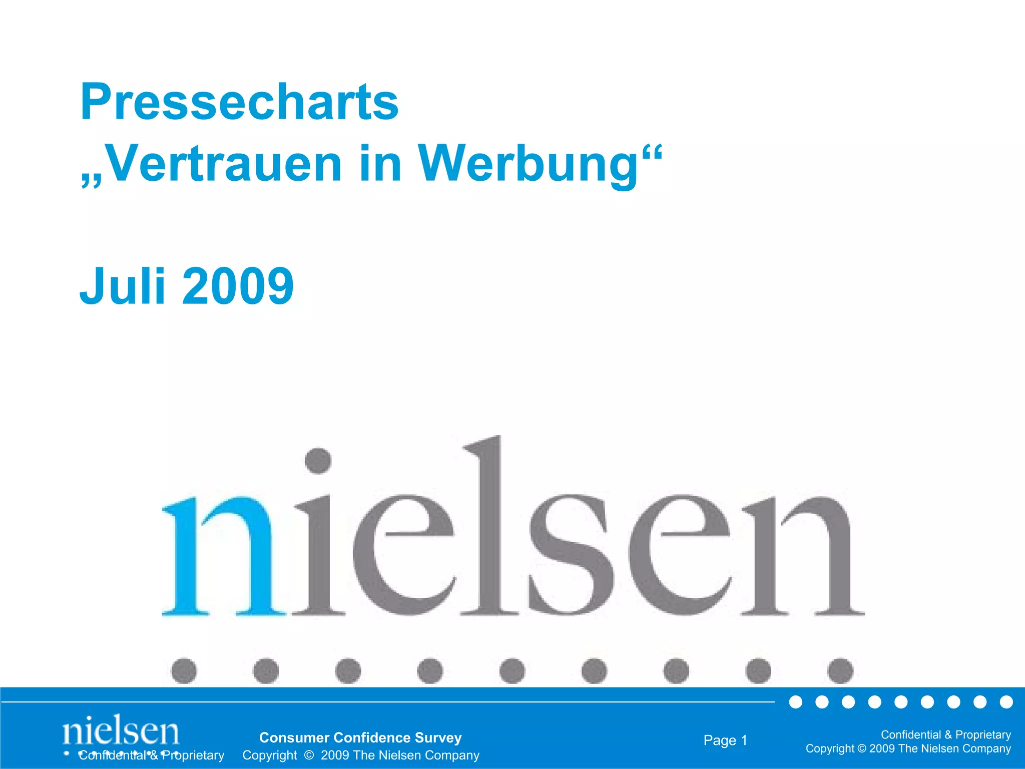 Pressecharts
„Vertrauen in Werbung“

Juli 2009




                               Consumer Confidence Survey                                  Confidential & Proprietary
                                                                    Page 1
                                                                             Copyright © 2009 The Nielsen Company
Confidential & Proprietary   Copyright © 2009 The Nielsen Company
 