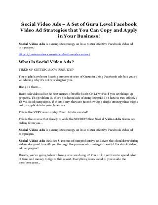 Social Video Ads – A Set of Guru Level Facebook
Video Ad Strategies that You Can Copy and Apply
in Your Business!
Social Video Ads is a complete strategy on how to run effective Facebook video ad
campaigns.
https://crownreviews.com/social-video-ads-review/
What Is Social Video Ads?
TIRED OF GETTING SLOW RESULTS?
You might have been hearing success stories of Gurus in using Facebook ads but you're
wondering why it's not working for you.
Hang on there...
Facebook video ad is the best source of traffic but it ONLY works if you set things up
properly. The problem is, there has been lack of complete guide on how to run effective
FB video ad campaigns. If there's any, they are just showing a single strategy that might
not be applicable to your business.
This is the VERY reason why Cham Altatis created!
This is the course that finally reveals the SECRETS that Social Video Ads Gurus are
hiding from you...
Social Video Ads is a complete strategy on how to run effective Facebook video ad
campaigns.
Social Video Ads includes 8 lessons of comprehensive and over-the-shoulder training
videos designed to walk you through the process of running successful Facebook video
ad campaigns!
Finally, you're going to learn how gurus are doing it! You no longer have to spend a lot
of time and money to figure things out. Everything is revealed to you inside the
members area...
 
