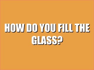 HOW DO YOU FILL THE
     GLASS?
 