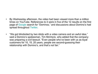 By Wednesday afternoon, the video had been viewed more than a million times on YouTube. References to it were in five of the 12 results on the first page of  Google  search for “Dominos,” and discussions about Domino’s had spread throughout  Twitter .  “ We got blindsided by two idiots with a video camera and an awful idea,” said a Domino’s spokesman, Tim McIntyre, who added that the company was preparing a civil lawsuit. “Even people who’ve been with us as loyal customers for 10, 15, 20 years, people are second-guessing their relationship with Domino’s, and that’s not fair.”  