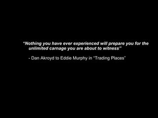 “ Nothing you have ever experienced will prepare you for the unlimited carnage you are about to witness” - Dan Akroyd to Eddie Murphy in “Trading Places”  