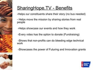 SharingHope.TV - Benefits -Helps our constituents share their story (no bus needed) - Helps move the mission by sharing stories from real people -Helps showcase our events and how they work -Every video has the option to donate (Fundraising) -Shows that non-profits can do bleeding edge technical work -Showcases the power of Futuring and Innovation grants 