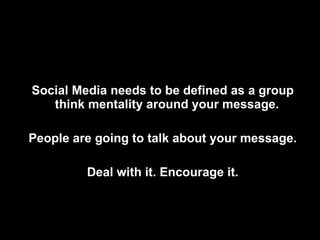 Social Media needs to be defined as a group think mentality around your message.  People are going to talk about your message. Deal with it. Encourage it. 