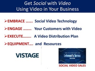 EMBRACE ……. Social Video Technology
ENGAGE …….. Your Customers with Video
EXECUTE…….. A Video Distribution Plan
EQUIPMENT…. and Resources
.
SOCIAL VIDEO SALES
Get Social with Video
Using Video in Your Business
 