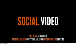 SOCIAL VIDEO
2013-11-20 STOCKHOLM
PETTER KARLSSON @PETTERKARLSSON PETTER@FKDV.SE FKDV.SE

 