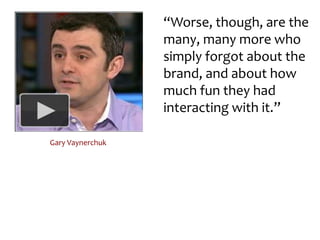 “Worse, though, are the many, many more who simply forgot about the brand, and about how much fun they had interacting with it.”Gary Vaynerchuk
