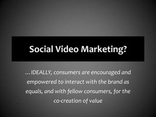 Social Video Marketing?…IDEALLY, consumers are encouraged and empowered to interact with the brand as equals, and with fellow consumers, for the co-creation of value
