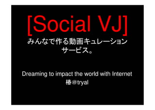 [Social VJ]
  みんなで作る動画キュレーション
       サービス。


Dreaming to impact the world with Internet
               椿＠tryal
 