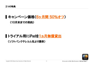 ２つの特典



▌キャンペーン価格（６ヶ月間 ５０％オフ）
          （１０月末までの契約）




▌トライアル用にiPadを１ヵ月無償貸出
    （ソフトバンクテレコム社より提供）




Copyright © 2012 Netyear Group Corporation. All Rights Reserved.   11   ACTUALIZING THE NEXT NEW ECONOMY AT NETYEAR SPEED™
 