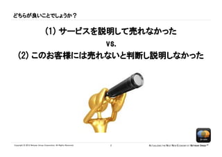 どちらが良いことでしょうか？


          (1) サービスを説明して売れなかった
                    vs.
    (2) このお客様には売れないと判断し説明しなかった




Copyright © 2012 Netyear Group Corporation. All Rights Reserved.   2   ACTUALIZING THE NEXT NEW ECONOMY AT NETYEAR SPEED™
 