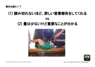 贅沢な悩み！？


     (1) 読み切れないほど、詳しい営業報告をしてくれる
                    vs.
          (2) 量は少ないけど重要なことが分かる




Copyright © 2012 Netyear Group Corporation. All Rights Reserved.   3   ACTUALIZING THE NEXT NEW ECONOMY AT NETYEAR SPEED™
 