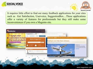 It requires little effort to find out many feedback applications for your sites
such as Get Satisfaction, Uservoice, SuggestionBox…These applications
offer a variety of features for professionals but they still make some
inconveniences if you own a Magento site.
 