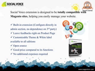 Social Voice extension is designed to be totally compatible with
Magento sites, helping you easily manage your website.

 Built-in extension (Configure directly in
admin section, no dependence on 3rd party)
 Leave feedbacks right on Product Page
 Customizable Theme & White label
available to all editions
 Open source
 Good price compared to its functions
 No additional expenses required
 