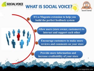It’s a Magento extension to help you
  build the perfect feedback system


    Allow users (store owner, customers) to
        interact and support each other

      Encourage customers to make more
      reviews and comments on your store


     Provide more information and
   increase creditability of your store



                                   www.magestore.com
 