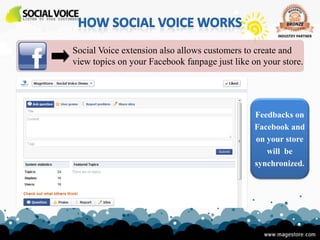 Social Voice extension also allows customers to create and
view topics on your Facebook fanpage just like on your store.




                                                Feedbacks on
                                                Facebook and
                                                on your store
                                                   will be
                                                synchronized.
 