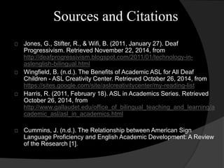 Sources and Citations 
Jones, G., Stifter, R., & Wifi, B. (2011, January 27). Deaf 
Progressivism. Retrieved November 22, 2014, from 
http://deafprogressivism.blogspot.com/2011/01/technology-in-aslenglish- 
bilingual.html 
Wingfield, B. (n.d.). The Benefits of Academic ASL for All Deaf 
Children - ASL Creativity Center. Retrieved October 26, 2014, from 
https://sites.google.com/site/aslcreativitycenter/my-reading-list 
Harris, R. (2011, February 18). ASL in Academics Series. Retrieved 
October 26, 2014, from 
http://www.gallaudet.edu/office_of_bilingual_teaching_and_learning/a 
cademic_asl/asl_in_academics.html 
Cummins, J. (n.d.). The Relationship between American Sign 
Language Proficiency and English Academic Development: A Review 
of the Research [1]. 
