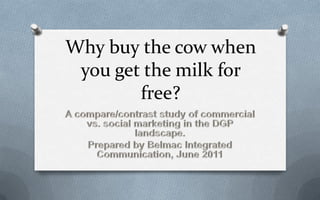 Why buy the cow when you get the milk for free? A compare/contrast study of commercial vs. social marketing in the DGP landscape. Prepared by Belmac Integrated Communication, June 2011 