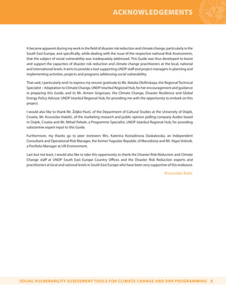 Itbecameapparentduringmyworkinthefieldofdisasterriskreductionandclimatechange,particularlyinthe
South East Europe, and specifically, while dealing with the issue of the respective national Risk Assessments,
that the subject of social vulnerability was inadequately addressed. This Guide was thus developed to boost
and support the capacities of disaster risk reduction and climate change practitioners at the local, national
and international levels. It aims to provide a tool supporting UNDP staff and project managers in planning and
implementing activities, projects and programs addressing social vulnerability.
That said, I particularly wish to express my sincere gratitude to Ms. Natalia Olofinskaya, the Regional Technical
Specialist – Adaptation to Climate Change, UNDP Istanbul Regional Hub, for her encouragement and guidance
in preparing this Guide, and to Mr. Armen Grigoryan, the Climate Change, Disaster Resilience and Global
Energy Policy Advisor, UNDP Istanbul Regional Hub, for providing me with the opportunity to embark on this
project.
I would also like to thank Mr. Željko Pavić, of the Department of Cultural Studies at the University of Osijek,
Croatia, Mr. Krunoslav Vukelić, of the marketing research and public opinion polling company Audeo based
in Osijek, Croatia and Mr. Mihail Peleah, a Programme Specialist, UNDP Istanbul Regional Hub, for providing
substantive expert input to this Guide.
Furthermore, my thanks go to peer reviewers Mrs. Katerina Kostadinova Daskalovska, an Independent
Consultant and Operational Risk Manager, the former Yugoslav Republic of Macedonia and Mr. Yegor Volovik,
a Portfolio Manager at UN Environment.
Last but not least, I would also like to take this opportunity to thank the Disaster Risk Reduction and Climate
Change staff at UNDP South East Europe Country Offices and the Disaster Risk Reduction experts and
practitioners at local and national levels in South East Europe who have been very supportive of this endeavor.
Krunoslav Katic
ACKNOWLEDGEMENTS
SOCIAL VULNERABILITY ASSESSMENT TOOLS FOR CLIMATE CHANGE AND DRR PROGRAMMING 5
 