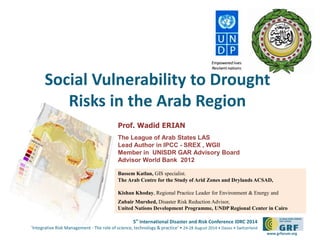 Social Vulnerability to Drought 
5th International Disaster and Risk Conference IDRC 2014 
‘Integrative Risk Management - The role of science, technology & practice‘ • 24-28 August 2014 • Davos • Switzerland 
www.grforum.org 
Risks in the Arab Region 
Prof. Wadid ERIAN 
The League of Arab States LAS 
Lead Author in IPCC - SREX , WGII 
Member in UNISDR GAR Advisory Board 
Advisor World Bank 2012 
Bassem Katlan, GIS specialist. 
The Arab Centre for the Study of Arid Zones and Drylands ACSAD, 
Kishan Khoday, Regional Practice Leader for Environment & Energy and 
ZubairMurshed, Disaster Risk Reduction Advisor, 
United Nations Development Programme, UNDP Regional Center in Cairo 
 
