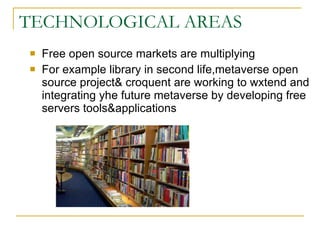 TECHNOLOGICAL AREAS Free open source markets are multiplying For example library in second life,metaverse open source project& croquent are working to wxtend and integrating yhe future metaverse by developing free servers tools&applications 