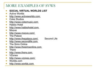 MORE EXAMPLES OF SVWS SOCIAL VIRTUAL WORLDS LIST  Active Worlds  http://www.activeworlds.com  Coke Studios  http://www.cokemusic.com  Habbo Hotel  http://www.habbohotel.com  Moove  http://www.moove.com/  The Palace  http://www.thepalace.com/  Second Life  http://www.secondlife.com  The Sims Online  http://www.thesimsonline.com  There  http://www.there.com  VZones  http://www.vzones.com/  Worlds.com  http://www.worlds.com  