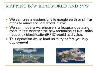 MAPPING B/W REALWORLD AND SVW We can create exstensions to google earth or similar maps to mirror the real world in svw. We can model a warehouse in a hospital operating room to test whether the new technologies like Radio frequency identification(RFID)would add value. This operation would lead us to try before you buy deployment 