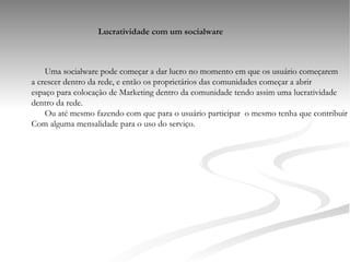 Lucratividade com um socialware Uma socialware pode começar a dar lucro no momento em que os usuário começarem a crescer dentro da rede, e então os proprietários das comunidades começar a abrir espaço para colocação de Marketing dentro da comunidade tendo assim uma lucratividade dentro da rede. Ou até mesmo fazendo com que para o usuário participar  o mesmo tenha que contribuir Com alguma mensalidade para o uso do serviço. 