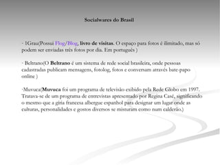 Socialwares do Brasil 1Grau(Possui  Flog / Blog ,  livro de visitas . O espaço para fotos é ilimitado, mas só podem ser enviadas três fotos por dia. Em português ) Beltrano(O  Beltrano  é um sistema de rede social brasileira, onde pessoas cadastradas publicam mensagens, fotolog, fotos e conversam através bate-papo online ) Muvuca( Muvuca  foi um programa de televisão exibido pela Rede Globo em 1997. Tratava-se de um programa de entrevistas apresentado por Regina Casé, significando o mesmo que a gíria francesa albergue espanhol para designar um lugar onde as culturas, personalidades e gostos diversos se misturam como num calderão.) 