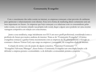 Comumunity Evangelist Com o crescimento das redes sociais na internet, as empresas começam a tirar proveito do ambiente para aprimorar o relacionamento com clientes. Essa nova forma de marketing direto certamente será um item importante no futuro. As empresas que hoje começam a se relacionar com os consumidores pelas redes sociais, ou até mesmo criando sua própria rede social, daqui a alguns anos poderão ter uma enorme vantagem competitiva em relação aos concorrentes.   Junto a essa tendência, surge inicialmente nos EUA um novo perfil profissional, considerado como a profissão do futuro por muitos analistas de internet. Trata-se do “Community Evangelist”. O termo evangelista começou a ganhar forma recentemente com as empresas de TI, principalmente o Google ao contratar o famoso Vinton Cerf, cujo cargo na empresa é, justamente, de evangelista-chefe de internet. A criação do termo veio da junção de alguns conceitos, “Customer/Community” + “Evangelist/Advocate/Manager”, dessa forma o Community Evangelist tem uma dupla função: a de defender a empresa perante a comunidade e a de defender a comunidade perante a empresa. 