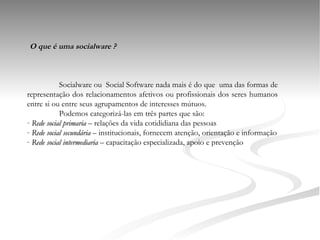 O que é uma socialware ? Socialware ou  Social Software nada mais é do que  uma das formas de representação dos relacionamentos afetivos ou profissionais dos seres humanos entre si ou entre seus agrupamentos de interesses mútuos.   Podemos categorizá-las em três partes que são: Rede social primaria  – relações da vida cotididiana das pessoas Rede social secundária  – institucionais, fornecem atenção, orientação e informação Rede social intermediaria  – capacitação especializada, apoio e prevenção 