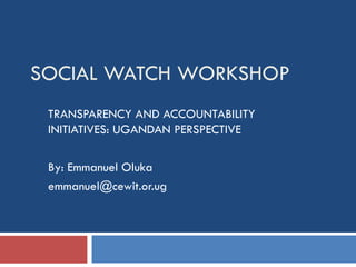SOCIAL WATCH WORKSHOP TRANSPARENCY AND ACCOUNTABILITY INITIATIVES: UGANDAN PERSPECTIVE By: Emmanuel Oluka [email_address] 