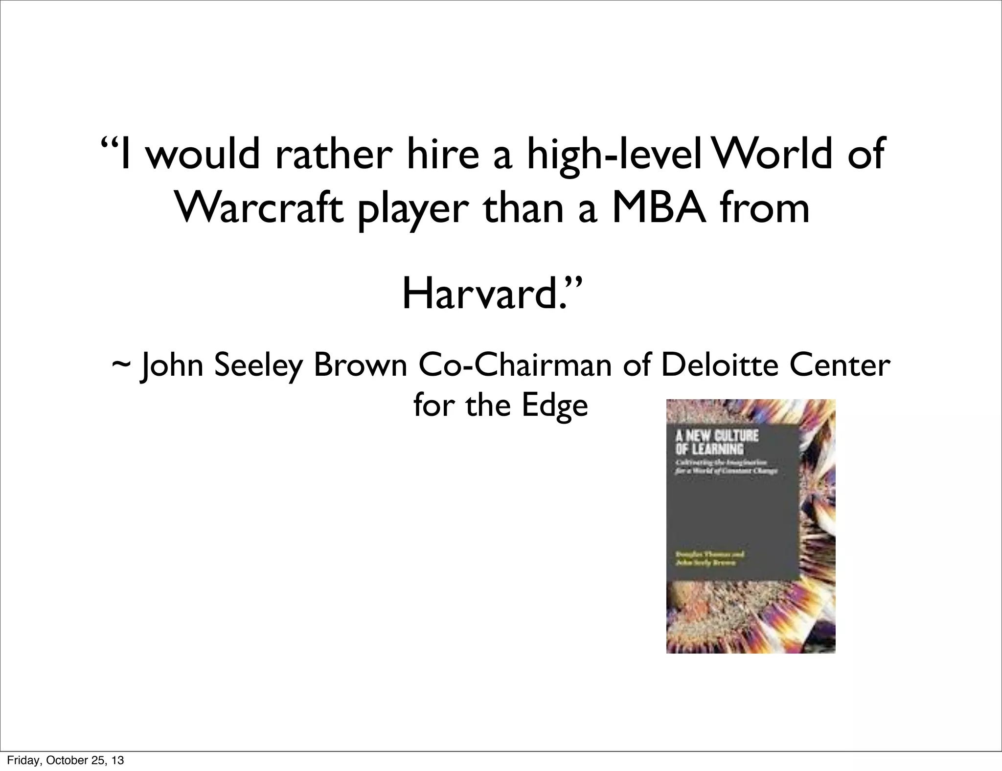 “I would rather hire a high-level World of
Warcraft player than a MBA from
Harvard.”
~ John Seeley Brown Co-Chairman of Deloitte Center
for the Edge

Friday, October 25, 13

 