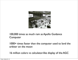 100,000 times as much ram as Apollo Guidance
Computer
1000+ times faster than the computer used to land the
orbiter on the moon
16 million colors vs calculator-like display of the AGC
Friday, October 25, 13

 