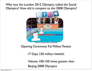 Why was the London 2012 Olympics called the Social
Olympics? How did it compare to the 2008 Olympics?

Photo Credit: Joe Rocco Newsday

Opening Ceremony 9.6 Million Tweets
17 Days 150 million tweets
Volume 100-150 times greater than
Beijing 2008 Olympics
Friday, October 25, 13

 