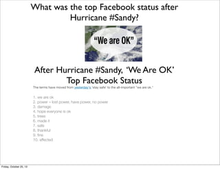 What was the top Facebook status after
Hurricane #Sandy?

After Hurricane #Sandy, ‘We Are OK’
Top Facebook Status
The terms have moved from yesterday's 'stay safe' to the all-important "we are ok."

1. we are ok
2. power – lost power, have power, no power
3. damage
4. hope everyone is ok
5. trees
6. made it
7. safe
8. thankful
9. ﬁne
10. affected

Friday, October 25, 13

 