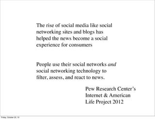 The rise of social media like social
networking sites and blogs has
helped the news become a social
experience for consumers

People use their social networks and
social networking technology to
ﬁlter, assess, and react to news.
Pew Research Center’s
Internet & American
Life Project 2012
Friday, October 25, 13

 