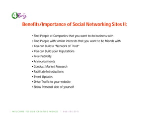Benefits/Importance of Social Networking Sites II:

    • Find People at Companies that you want to do business with
    • Find People with similar interests that you want to be friends with
    • You can Build a “Network of Trust”
    • You can Build your Reputations
    • Free Publicity
    • Announcements
    • Conduct Market Research
    • Facilitate Introductions
    • Event Updates
    • Drive Traffic to your website
    • Show Personal side of yourself
 
